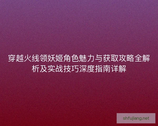 穿越火线领妖姬角色魅力与获取攻略全解析及实战技巧深度指南详解