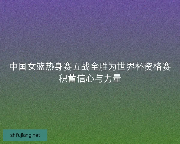 中国女篮热身赛五战全胜为世界杯资格赛积蓄信心与力量