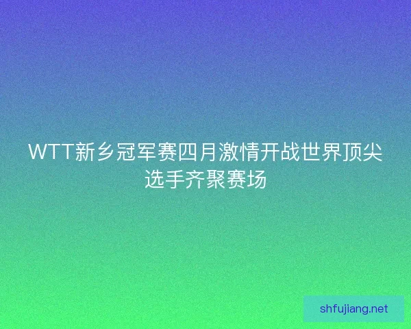WTT新乡冠军赛四月激情开战世界顶尖选手齐聚赛场