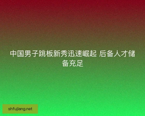 中国男子跳板新秀迅速崛起 后备人才储备充足 中国男子跳板新秀迅速崛起 后备人才储备充足