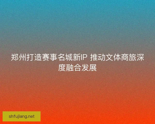 郑州打造赛事名城新IP 推动文体商旅深度融合发展