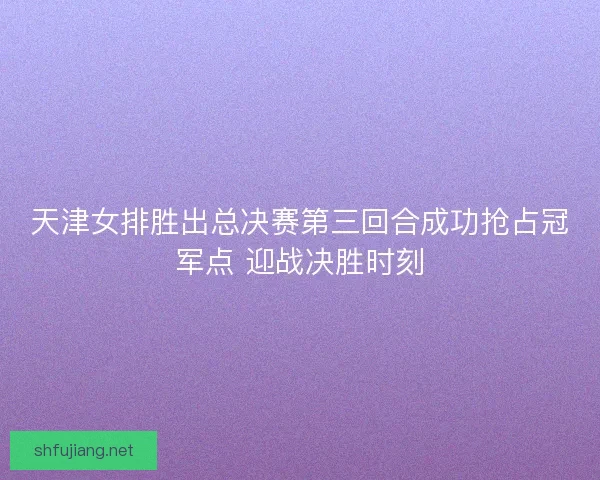 天津女排胜出总决赛第三回合成功抢占冠军点 迎战决胜时刻