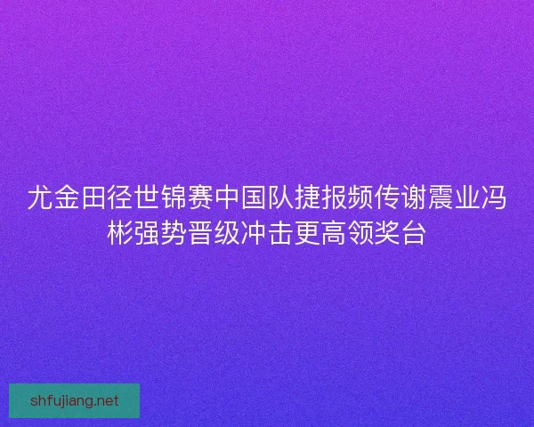 尤金田径世锦赛中国队捷报频传谢震业冯彬强势晋级冲击更高领奖台