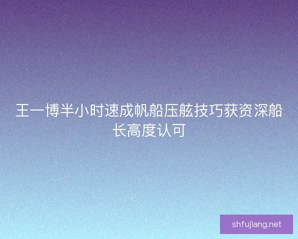 王一博半小时速成帆船压舷技巧获资深船长高度认可