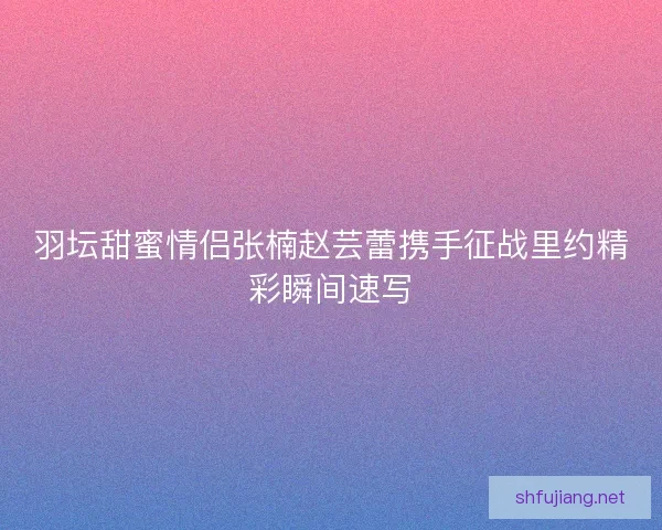 羽坛甜蜜情侣张楠赵芸蕾携手征战里约精彩瞬间速写 羽坛甜蜜情侣张楠赵芸蕾携手征战里约精彩瞬间速写