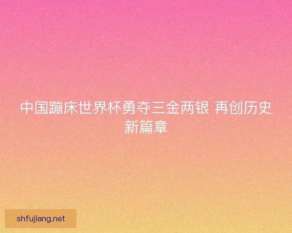 中国蹦床世界杯勇夺三金两银 再创历史新篇章