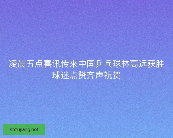 凌晨五点喜讯传来中国乒乓球林高远获胜球迷点赞齐声祝贺