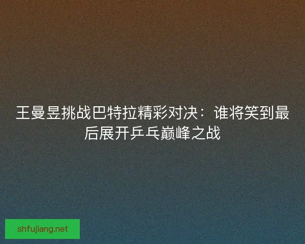 王曼昱挑战巴特拉精彩对决：谁将笑到最后展开乒乓巅峰之战