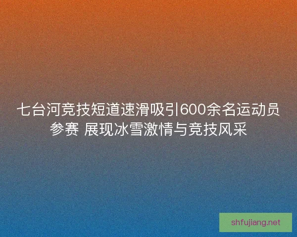 七台河竞技短道速滑吸引600余名运动员参赛 展现冰雪激情与竞技风采
