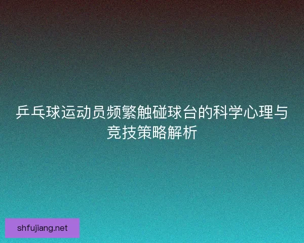乒乓球运动员频繁触碰球台的科学心理与竞技策略解析