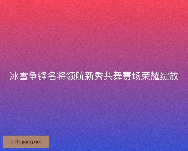 冰雪争锋名将领航新秀共舞赛场荣耀绽放