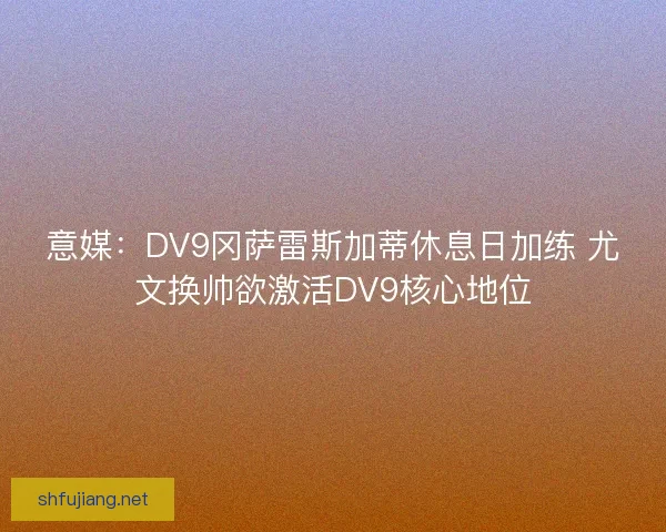 意媒：DV9冈萨雷斯加蒂休息日加练 尤文换帅欲激活DV9核心地位